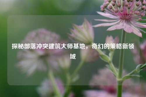 探秘部落冲突建筑大师基地，奇幻的策略新领域