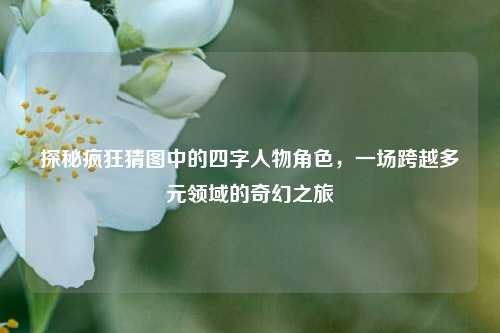 探秘疯狂猜图中的四字人物角色，一场跨越多元领域的奇幻之旅