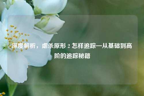 深度解析，虐杀原形 2 怎样追踪—从基础到高阶的追踪秘籍