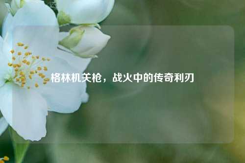 格林机关枪，战火中的传奇利刃