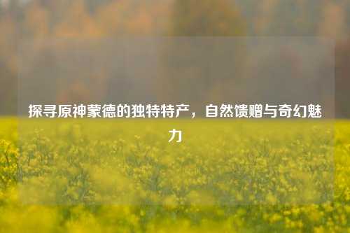 探寻原神蒙德的独特特产，自然馈赠与奇幻魅力