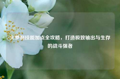 火罗刹技能加点全攻略，打造极致输出与生存的战斗强者