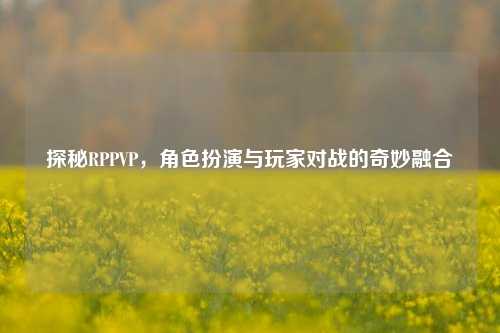 探秘RPPVP，角色扮演与玩家对战的奇妙融合