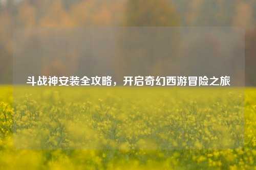 斗战神安装全攻略，开启奇幻西游冒险之旅