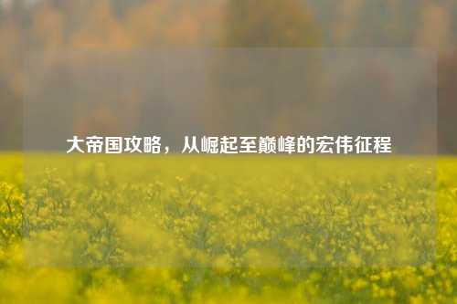大帝国攻略，从崛起至巅峰的宏伟征程