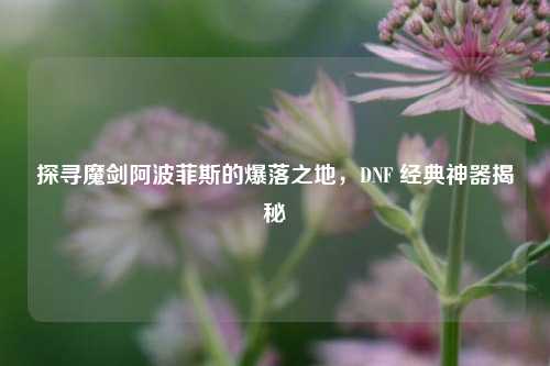 探寻魔剑阿波菲斯的爆落之地，DNF 经典神器揭秘