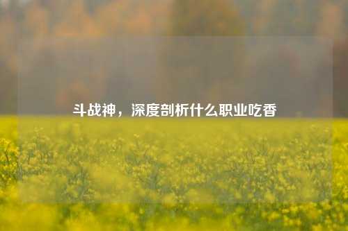 斗战神，深度剖析什么职业吃香