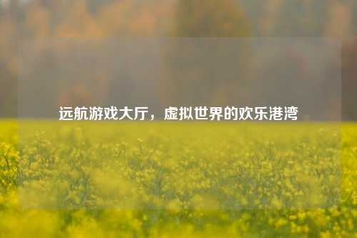 远航游戏大厅，虚拟世界的欢乐港湾
