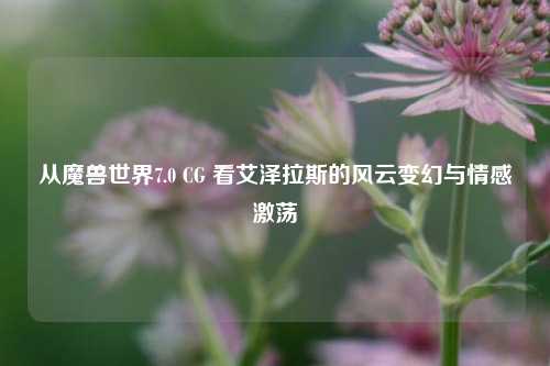 从魔兽世界7.0 CG 看艾泽拉斯的风云变幻与情感激荡