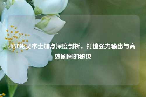 DNF死灵术士加点深度剖析，打造强力输出与高效刷图的秘诀