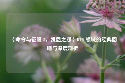 〈命令与征服 3，凯恩之怒〉RTS 领域的经典回响与深度剖析