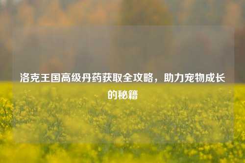洛克王国高级丹药获取全攻略，助力宠物成长的秘籍