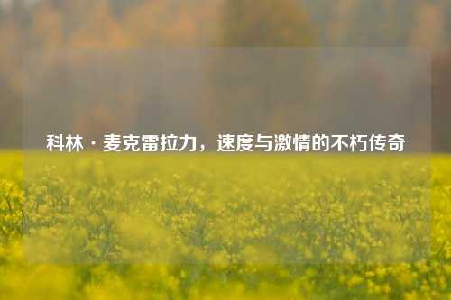 科林·麦克雷拉力，速度与激情的不朽传奇