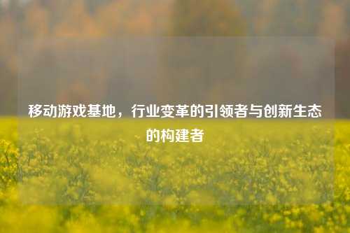 移动游戏基地，行业变革的引领者与创新生态的构建者