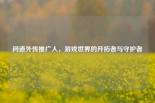 问道外传推广人，游戏世界的开拓者与守护者