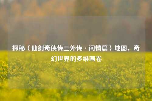 探秘〈仙剑奇侠传三外传·问情篇〉地图，奇幻世界的多维画卷