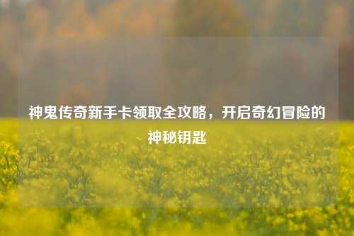 神鬼传奇新手卡领取全攻略，开启奇幻冒险的神秘钥匙