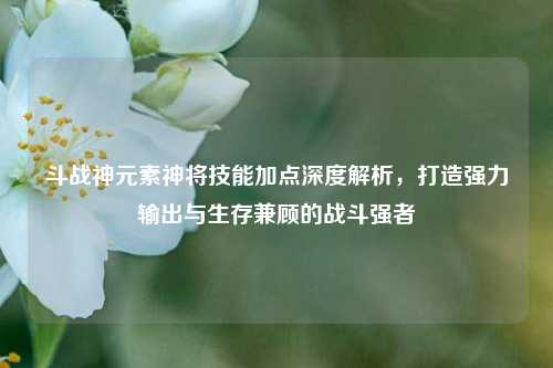 斗战神元素神将技能加点深度解析，打造强力输出与生存兼顾的战斗强者
