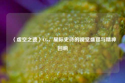 〈虚空之遗〉CG，星际史诗的视觉盛宴与精神回响