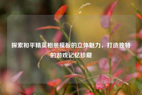 探索和平精英相册模板的立体魅力，打造独特的游戏记忆珍藏