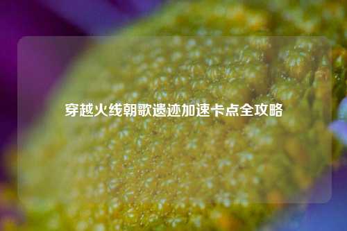 穿越火线朝歌遗迹加速卡点全攻略