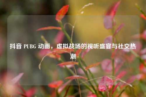 抖音 PUBG 动画，虚拟战场的视听盛宴与社交热潮