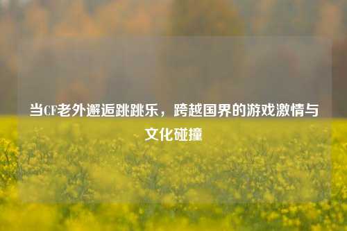 当CF老外邂逅跳跳乐，跨越国界的游戏激情与文化碰撞