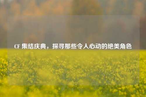 CF 集结庆典，探寻那些令人心动的绝美角色