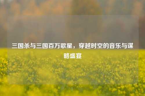 详细阅读:三国杀与三国百万歌星,穿越时空的音乐与谋略盛宴 三国杀与三国百万歌星,穿越时空的音乐与谋略盛宴