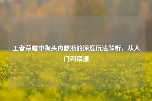 王者荣耀中狗头内瑟斯的深度玩法解析，从入门到精通