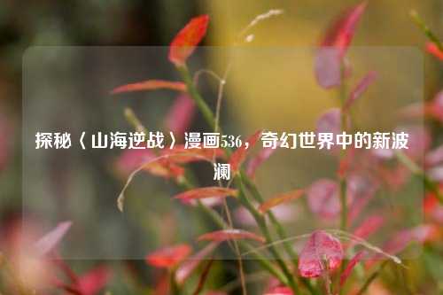 探秘〈山海逆战〉漫画536，奇幻世界中的新波澜