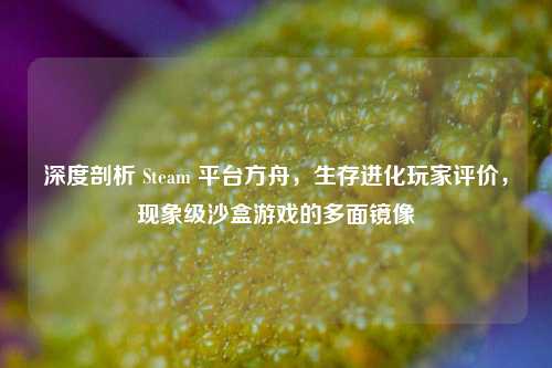 深度剖析 Steam 平台方舟，生存进化玩家评价，现象级沙盒游戏的多面镜像