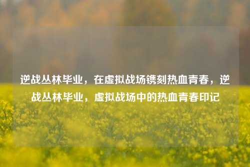 逆战丛林毕业，在虚拟战场镌刻热血青春，逆战丛林毕业，虚拟战场中的热血青春印记