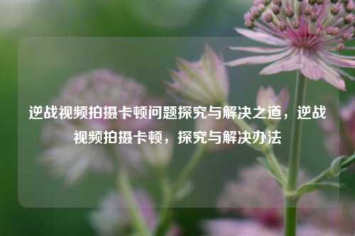 逆战视频拍摄卡顿问题探究与解决之道，逆战视频拍摄卡顿，探究与解决办法