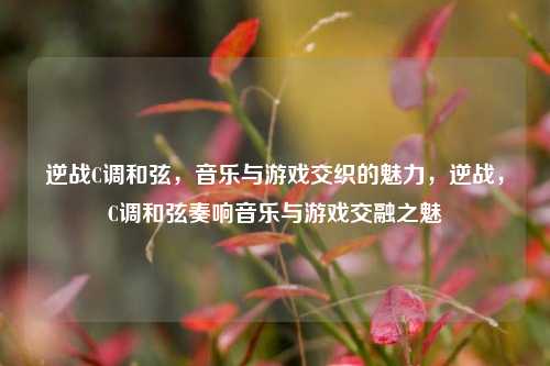 逆战C调和弦，音乐与游戏交织的魅力，逆战，C调和弦奏响音乐与游戏交融之魅
