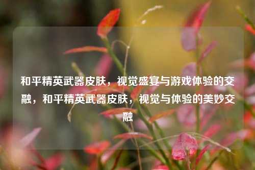和平精英武器皮肤，视觉盛宴与游戏体验的交融，和平精英武器皮肤，视觉与体验的美妙交融
