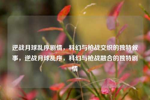 逆战月球乱序剧情，科幻与枪战交织的独特叙事，逆战月球乱序，科幻与枪战融合的独特剧情