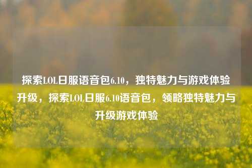 探索LOL日服语音包6.10，独特魅力与游戏体验升级，探索LOL日服6.10语音包，领略独特魅力与升级游戏体验