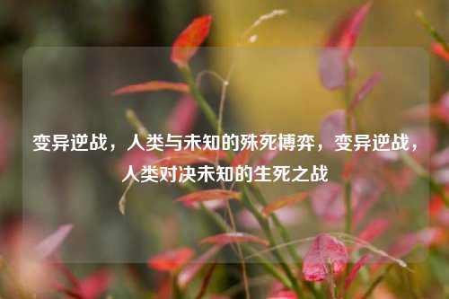 变异逆战，人类与未知的殊死博弈，变异逆战，人类对决未知的生死之战