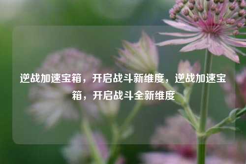 逆战加速宝箱，开启战斗新维度，逆战加速宝箱，开启战斗全新维度