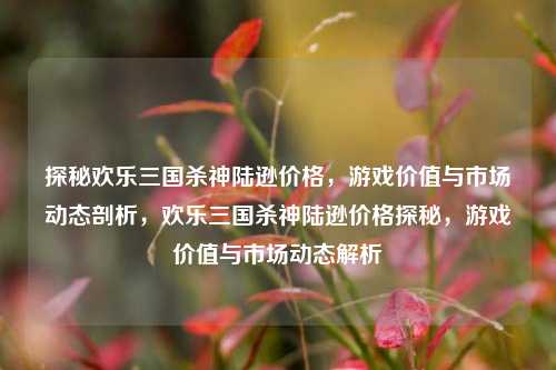 探秘欢乐三国杀神陆逊价格，游戏价值与市场动态剖析，欢乐三国杀神陆逊价格探秘，游戏价值与市场动态解析