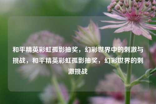 和平精英彩虹孤影抽奖，幻彩世界中的刺激与挑战，和平精英彩虹孤影抽奖，幻彩世界的刺激挑战
