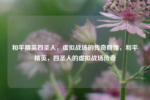 和平精英四圣人，虚拟战场的传奇群像，和平精英，四圣人的虚拟战场传奇