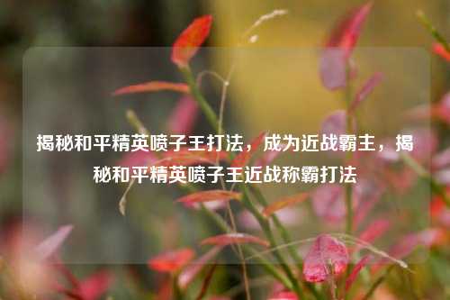揭秘和平精英喷子王打法，成为近战霸主，揭秘和平精英喷子王近战称霸打法