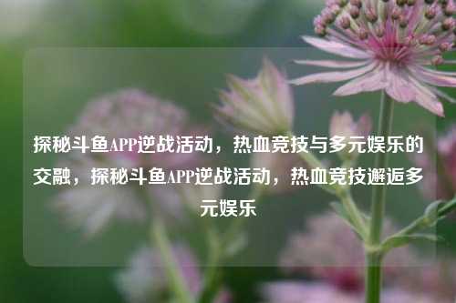 探秘斗鱼APP逆战活动，热血竞技与多元娱乐的交融，探秘斗鱼APP逆战活动，热血竞技邂逅多元娱乐