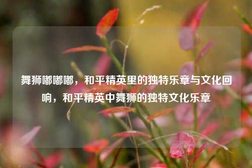 舞狮嘟嘟嘟，和平精英里的独特乐章与文化回响，和平精英中舞狮的独特文化乐章