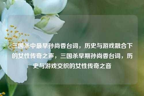 三国杀中最早孙尚香台词，历史与游戏融合下的女性传奇之声，三国杀早期孙尚香台词，历史与游戏交织的女性传奇之音