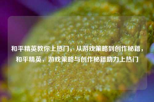 和平精英教你上热门，从游戏策略到创作秘籍，和平精英，游戏策略与创作秘籍助力上热门