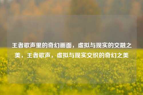 王者歌声里的奇幻画面，虚拟与现实的交融之美，王者歌声，虚拟与现实交织的奇幻之美