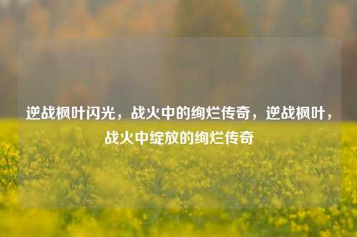 逆战枫叶闪光，战火中的绚烂传奇，逆战枫叶，战火中绽放的绚烂传奇